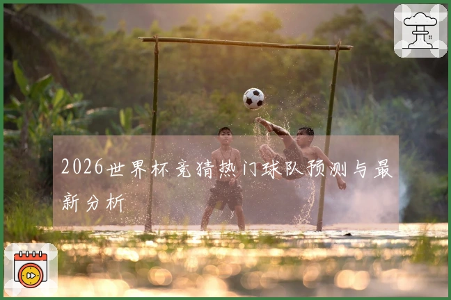 2026世界杯竞猜热门球队预测与最新分析