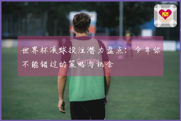 世界杯滚球投注潜力盘点：今年你不能错过的策略与机会