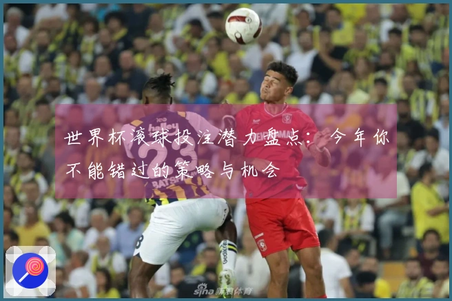 世界杯滚球投注潜力盘点：今年你不能错过的策略与机会