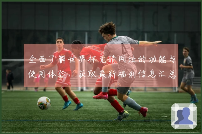 全面了解世界杯竞猜网址的功能与使用体验，获取最新福利信息汇总