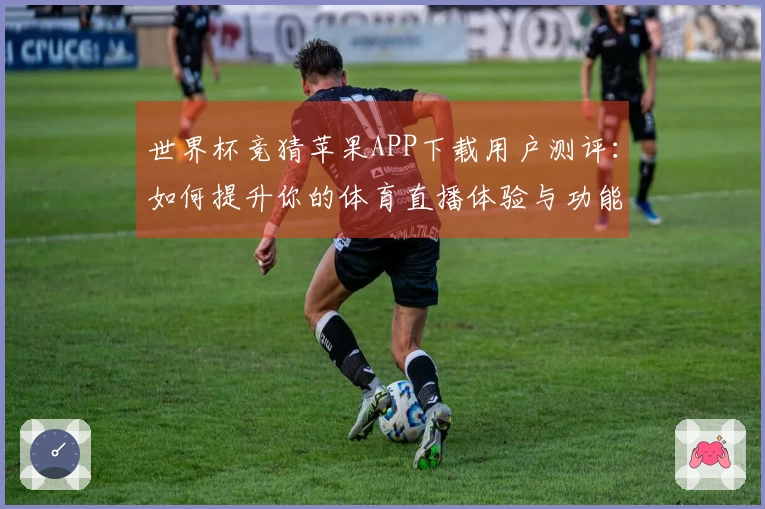 世界杯竞猜苹果APP下载用户测评：如何提升你的体育直播体验与功能使用技巧